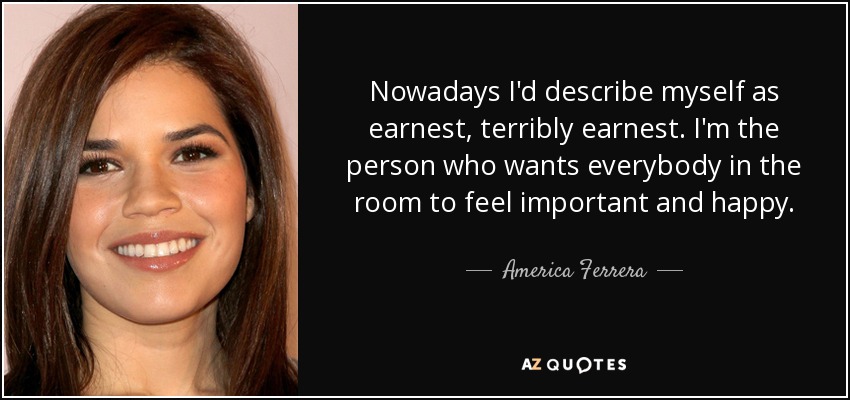 Nowadays I'd describe myself as earnest, terribly earnest. I'm the person who wants everybody in the room to feel important and happy. - America Ferrera