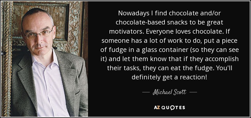 Nowadays I find chocolate and/or chocolate-based snacks to be great motivators. Everyone loves chocolate. If someone has a lot of work to do, put a piece of fudge in a glass container (so they can see it) and let them know that if they accomplish their tasks, they can eat the fudge. You'll definitely get a reaction! - Michael Scott