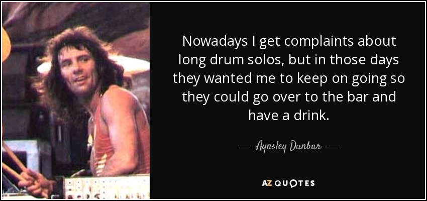 Nowadays I get complaints about long drum solos, but in those days they wanted me to keep on going so they could go over to the bar and have a drink. - Aynsley Dunbar
