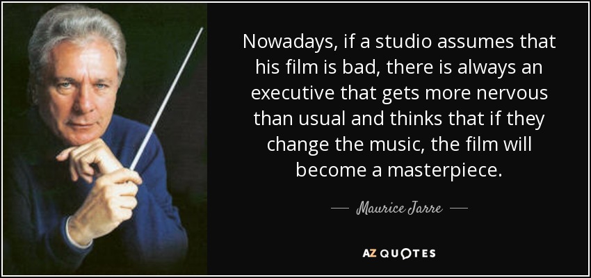 Nowadays, if a studio assumes that his film is bad, there is always an executive that gets more nervous than usual and thinks that if they change the music, the film will become a masterpiece. - Maurice Jarre