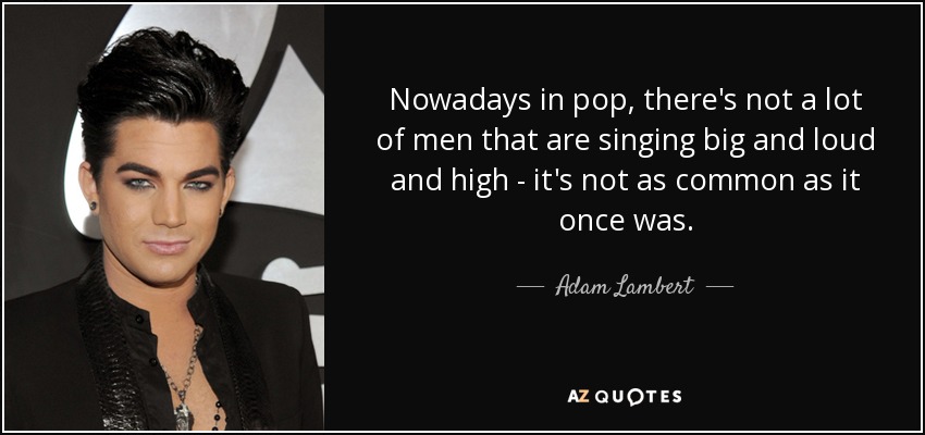 Nowadays in pop, there's not a lot of men that are singing big and loud and high - it's not as common as it once was. - Adam Lambert