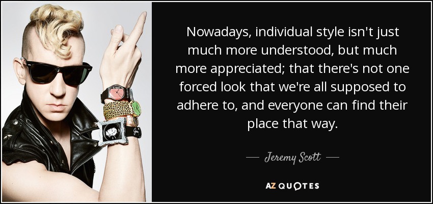 Nowadays, individual style isn't just much more understood, but much more appreciated; that there's not one forced look that we're all supposed to adhere to, and everyone can find their place that way. - Jeremy Scott