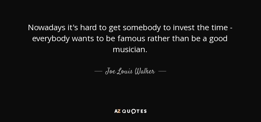 Nowadays it's hard to get somebody to invest the time - everybody wants to be famous rather than be a good musician. - Joe Louis Walker