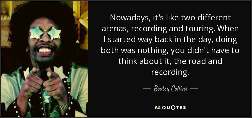 Nowadays, it's like two different arenas, recording and touring. When I started way back in the day, doing both was nothing, you didn't have to think about it, the road and recording. - Bootsy Collins