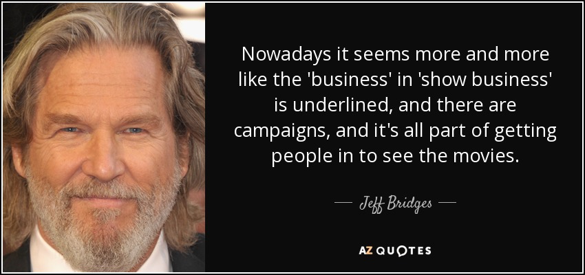 Nowadays it seems more and more like the 'business' in 'show business' is underlined, and there are campaigns, and it's all part of getting people in to see the movies. - Jeff Bridges