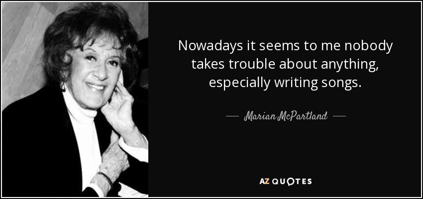 Nowadays it seems to me nobody takes trouble about anything, especially writing songs. - Marian McPartland