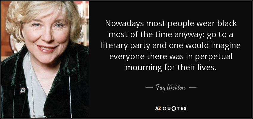 Nowadays most people wear black most of the time anyway: go to a literary party and one would imagine everyone there was in perpetual mourning for their lives. - Fay Weldon