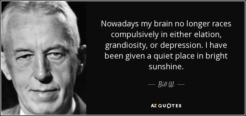 Nowadays my brain no longer races compulsively in either elation, grandiosity, or depression. I have been given a quiet place in bright sunshine. - Bill W.