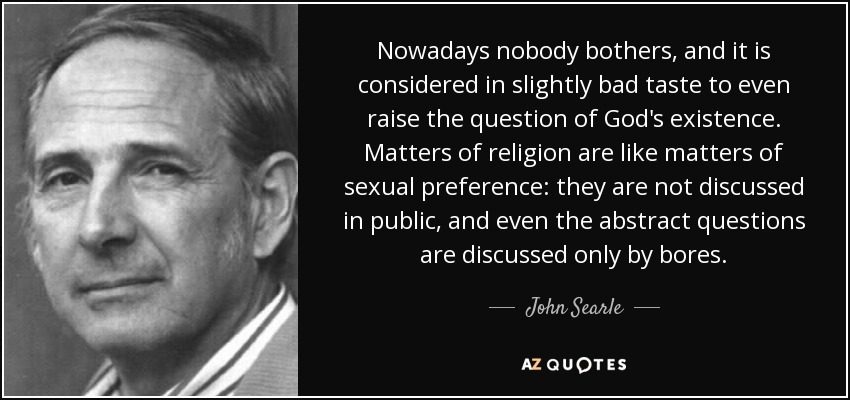 Nowadays nobody bothers, and it is considered in slightly bad taste to even raise the question of God's existence. Matters of religion are like matters of sexual preference: they are not discussed in public, and even the abstract questions are discussed only by bores. - John Searle