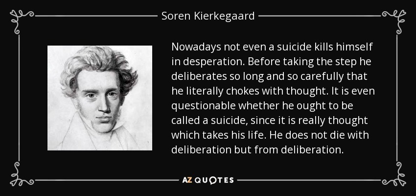 Nowadays not even a suicide kills himself in desperation. Before taking the step he deliberates so long and so carefully that he literally chokes with thought. It is even questionable whether he ought to be called a suicide, since it is really thought which takes his life. He does not die with deliberation but from deliberation. - Soren Kierkegaard