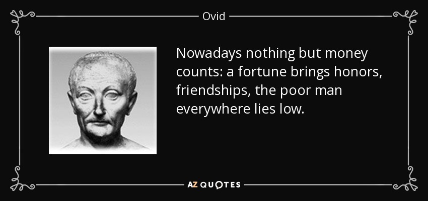 Nowadays nothing but money counts: a fortune brings honors, friendships, the poor man everywhere lies low. - Ovid