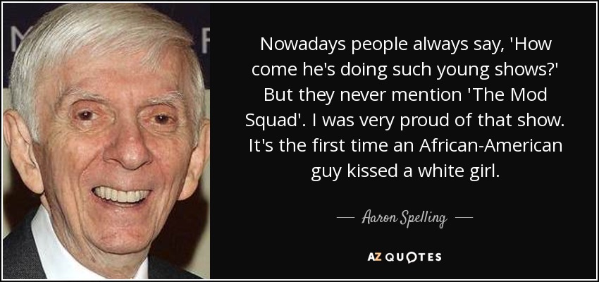 Nowadays people always say, 'How come he's doing such young shows?' But they never mention 'The Mod Squad'. I was very proud of that show. It's the first time an African-American guy kissed a white girl. - Aaron Spelling