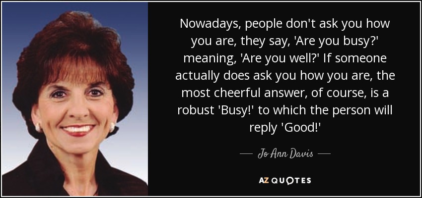 Nowadays, people don't ask you how you are, they say, 'Are you busy?' meaning, 'Are you well?' If someone actually does ask you how you are, the most cheerful answer, of course, is a robust 'Busy!' to which the person will reply 'Good!' - Jo Ann Davis