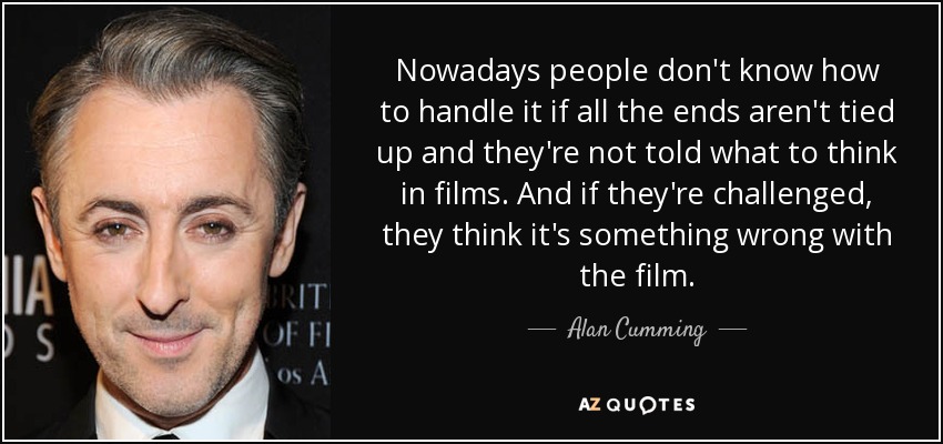 Nowadays people don't know how to handle it if all the ends aren't tied up and they're not told what to think in films. And if they're challenged, they think it's something wrong with the film. - Alan Cumming