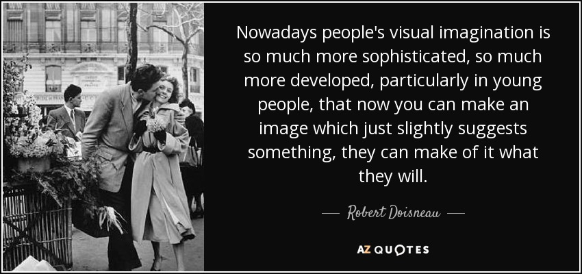 Nowadays people's visual imagination is so much more sophisticated, so much more developed, particularly in young people, that now you can make an image which just slightly suggests something, they can make of it what they will. - Robert Doisneau