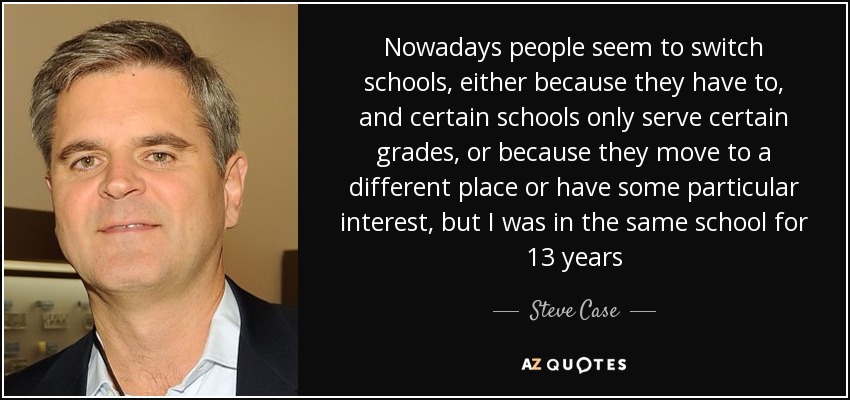 Nowadays people seem to switch schools, either because they have to, and certain schools only serve certain grades, or because they move to a different place or have some particular interest, but I was in the same school for 13 years - Steve Case