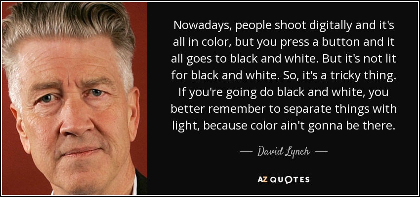 Nowadays, people shoot digitally and it's all in color, but you press a button and it all goes to black and white. But it's not lit for black and white. So, it's a tricky thing. If you're going do black and white, you better remember to separate things with light, because color ain't gonna be there. - David Lynch