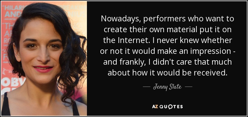 Nowadays, performers who want to create their own material put it on the Internet. I never knew whether or not it would make an impression - and frankly, I didn't care that much about how it would be received. - Jenny Slate