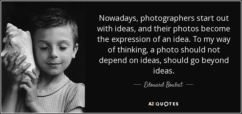 Nowadays, photographers start out with ideas, and their photos become the expression of an idea. To my way of thinking, a photo should not depend on ideas, should go beyond ideas. - Edouard Boubat
