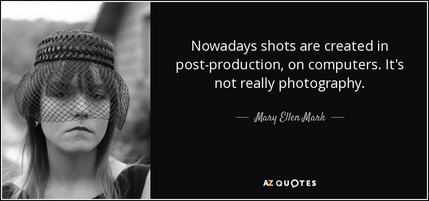 Nowadays shots are created in post-production, on computers. It's not really photography. - Mary Ellen Mark