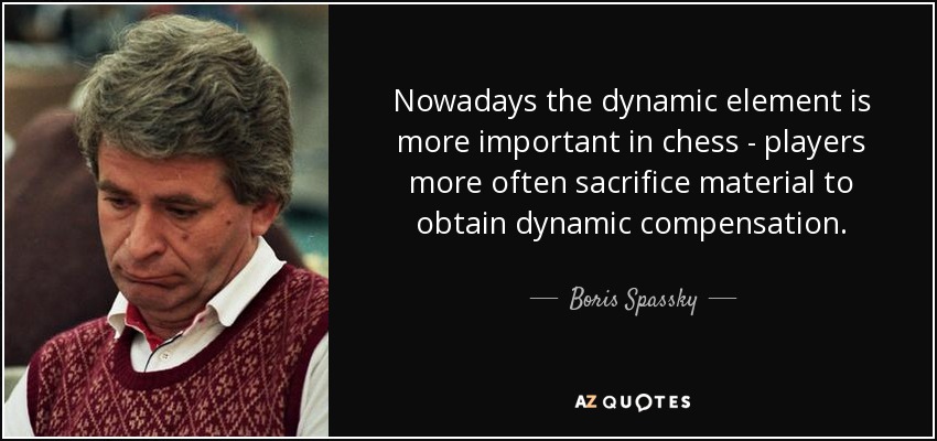 Nowadays the dynamic element is more important in chess - players more often sacrifice material to obtain dynamic compensation. - Boris Spassky