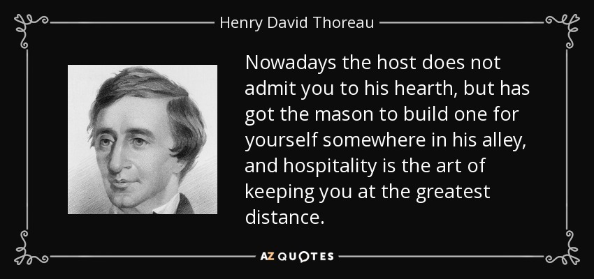 Nowadays the host does not admit you to his hearth, but has got the mason to build one for yourself somewhere in his alley, and hospitality is the art of keeping you at the greatest distance. - Henry David Thoreau