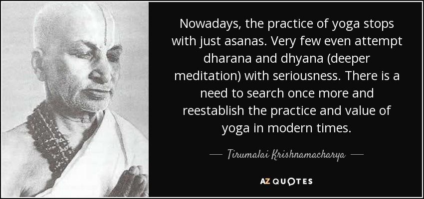 Nowadays, the practice of yoga stops with just asanas. Very few even attempt dharana and dhyana (deeper meditation) with seriousness. There is a need to search once more and reestablish the practice and value of yoga in modern times. - Tirumalai Krishnamacharya
