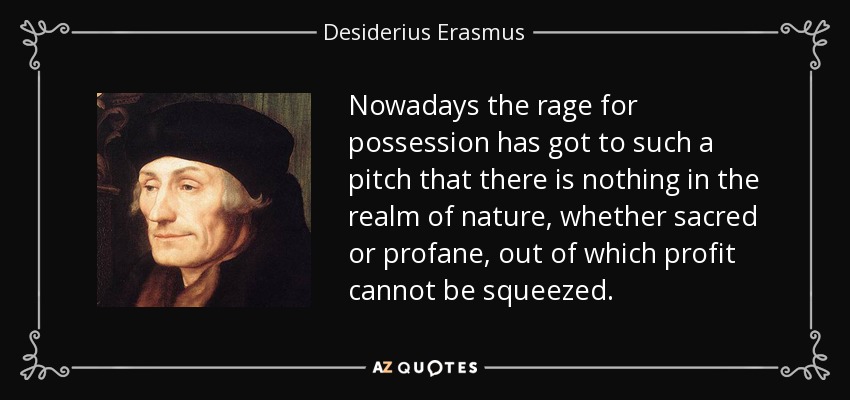 Nowadays the rage for possession has got to such a pitch that there is nothing in the realm of nature, whether sacred or profane, out of which profit cannot be squeezed. - Desiderius Erasmus