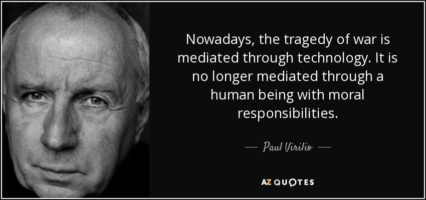 Nowadays, the tragedy of war is mediated through technology. It is no longer mediated through a human being with moral responsibilities. - Paul Virilio
