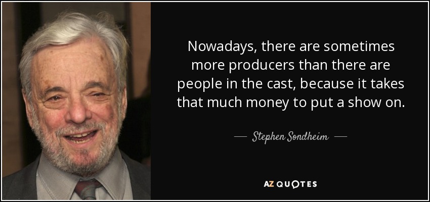 Nowadays, there are sometimes more producers than there are people in the cast, because it takes that much money to put a show on. - Stephen Sondheim