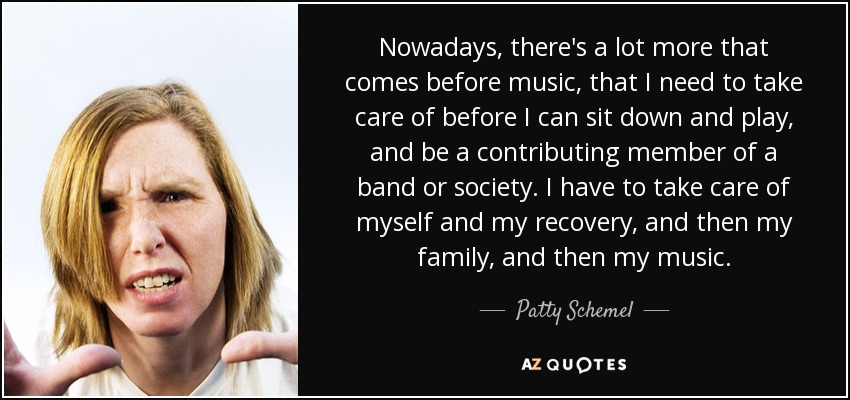 Nowadays, there's a lot more that comes before music, that I need to take care of before I can sit down and play, and be a contributing member of a band or society. I have to take care of myself and my recovery, and then my family, and then my music. - Patty Schemel