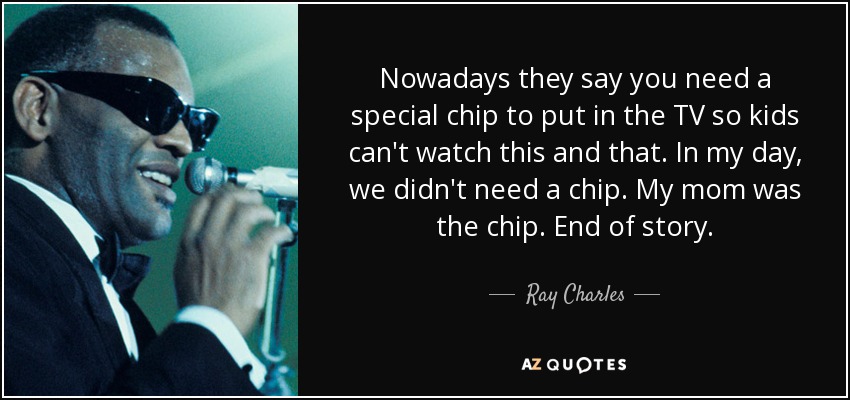 Nowadays they say you need a special chip to put in the TV so kids can't watch this and that. In my day, we didn't need a chip. My mom was the chip. End of story. - Ray Charles