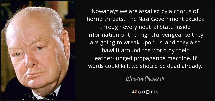 Nowadays we are assailed by a chorus of horrid threats. The Nazi Government exudes through every neutral State inside information of the frightful vengeance they are going to wreak upon us, and they also bawl it around the world by their leather-lunged propaganda machine. If words could kill, we should be dead already. - Winston Churchill