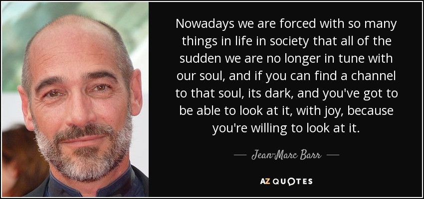 Nowadays we are forced with so many things in life in society that all of the sudden we are no longer in tune with our soul, and if you can find a channel to that soul, its dark, and you've got to be able to look at it, with joy, because you're willing to look at it. - Jean-Marc Barr