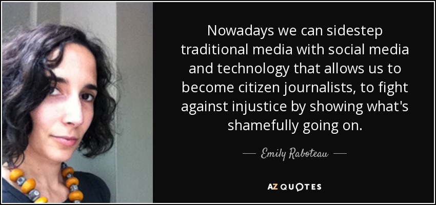 Nowadays we can sidestep traditional media with social media and technology that allows us to become citizen journalists, to fight against injustice by showing what's shamefully going on. - Emily Raboteau