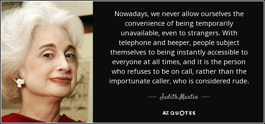 Nowadays, we never allow ourselves the convenience of being temporarily unavailable, even to strangers. With telephone and beeper, people subject themselves to being instantly accessible to everyone at all times, and it is the person who refuses to be on call, rather than the importunate caller, who is considered rude. - Judith Martin