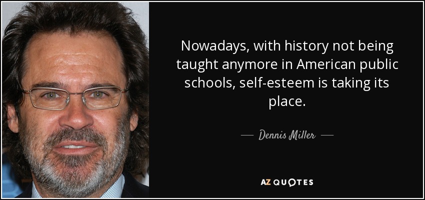 Nowadays, with history not being taught anymore in American public schools, self-esteem is taking its place. - Dennis Miller