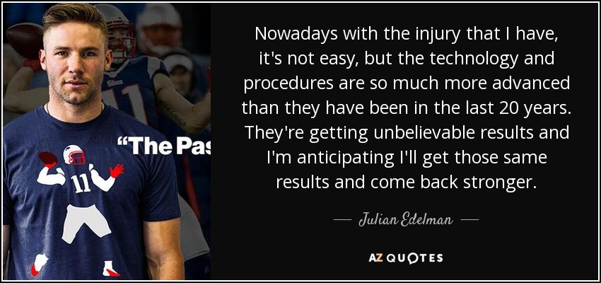Nowadays with the injury that I have, it's not easy, but the technology and procedures are so much more advanced than they have been in the last 20 years. They're getting unbelievable results and I'm anticipating I'll get those same results and come back stronger. - Julian Edelman
