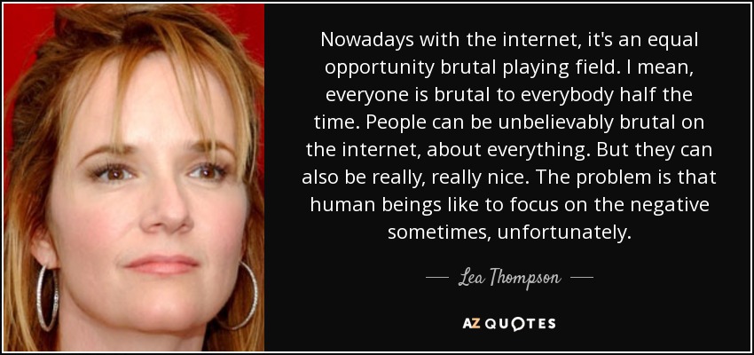 Nowadays with the internet, it's an equal opportunity brutal playing field. I mean, everyone is brutal to everybody half the time. People can be unbelievably brutal on the internet, about everything. But they can also be really, really nice. The problem is that human beings like to focus on the negative sometimes, unfortunately. - Lea Thompson