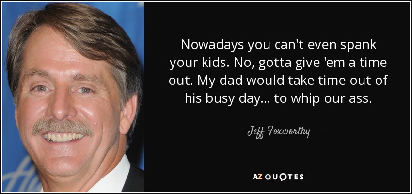 Nowadays you can't even spank your kids. No, gotta give 'em a time out. My dad would take time out of his busy day... to whip our ass. - Jeff Foxworthy