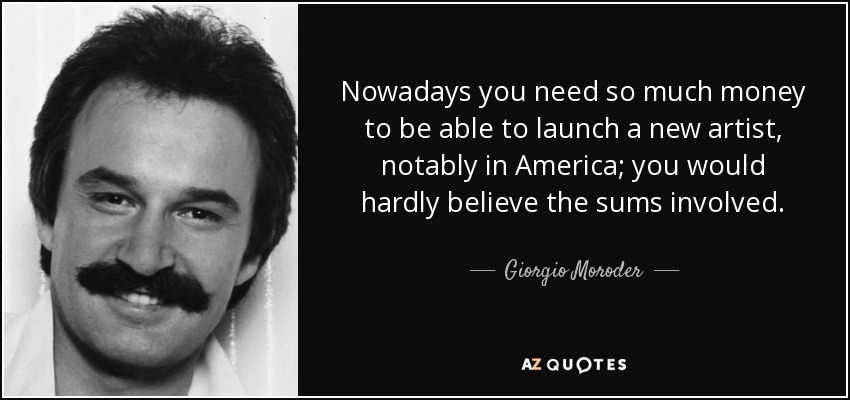 Nowadays you need so much money to be able to launch a new artist, notably in America; you would hardly believe the sums involved. - Giorgio Moroder