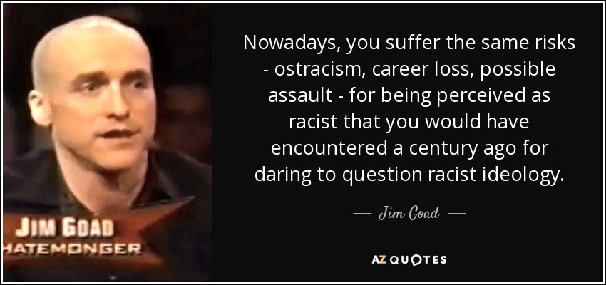 Nowadays, you suffer the same risks - ostracism, career loss, possible assault - for being perceived as racist that you would have encountered a century ago for daring to question racist ideology. - Jim Goad
