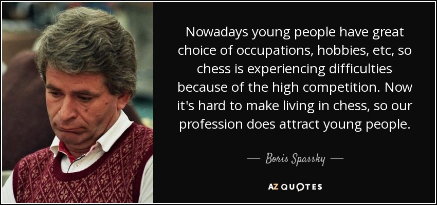 Nowadays young people have great choice of occupations, hobbies, etc, so chess is experiencing difficulties because of the high competition. Now it's hard to make living in chess, so our profession does attract young people. - Boris Spassky