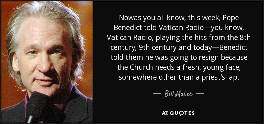 Nowas you all know, this week, Pope Benedict told Vatican Radio—you know, Vatican Radio, playing the hits from the 8th century, 9th century and today—Benedict told them he was going to resign because the Church needs a fresh, young face, somewhere other than a priest's lap. - Bill Maher
