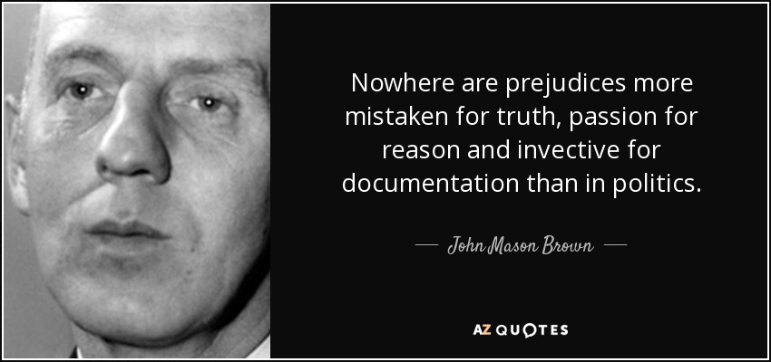 Nowhere are prejudices more mistaken for truth, passion for reason and invective for documentation than in politics. - John Mason Brown