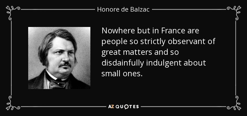Nowhere but in France are people so strictly observant of great matters and so disdainfully indulgent about small ones. - Honore de Balzac