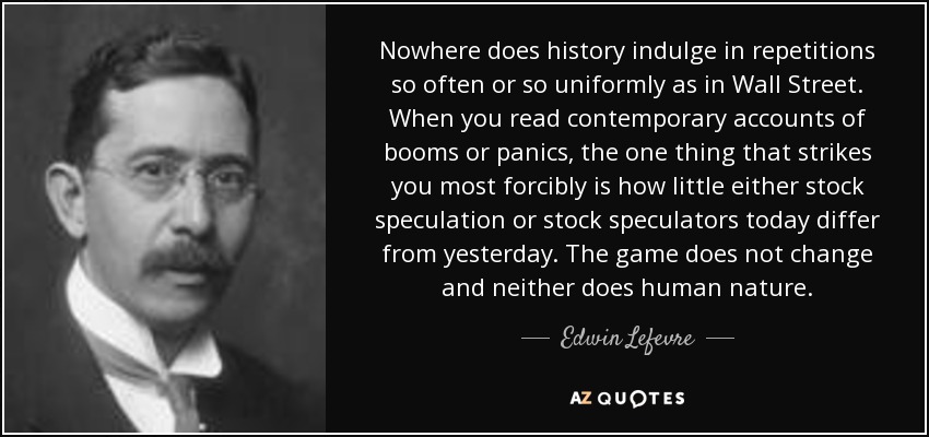 Nowhere does history indulge in repetitions so often or so uniformly as in Wall Street. When you read contemporary accounts of booms or panics, the one thing that strikes you most forcibly is how little either stock speculation or stock speculators today differ from yesterday. The game does not change and neither does human nature. - Edwin Lefevre