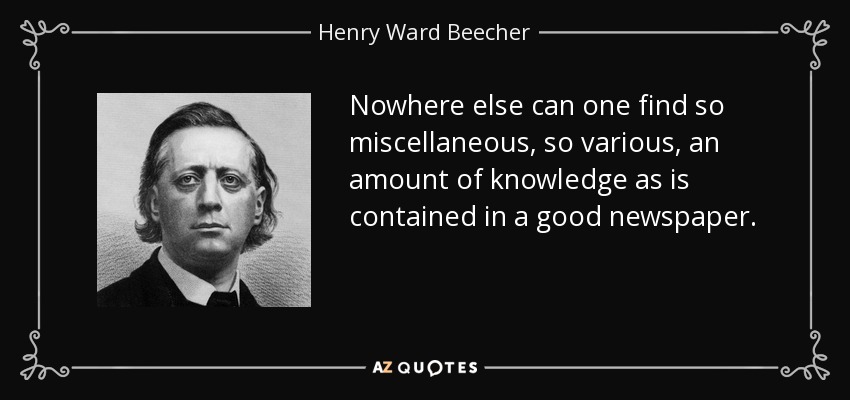 Nowhere else can one find so miscellaneous, so various, an amount of knowledge as is contained in a good newspaper. - Henry Ward Beecher