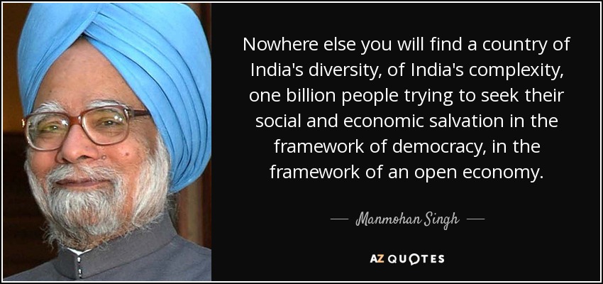 Nowhere else you will find a country of India's diversity, of India's complexity, one billion people trying to seek their social and economic salvation in the framework of democracy, in the framework of an open economy. - Manmohan Singh