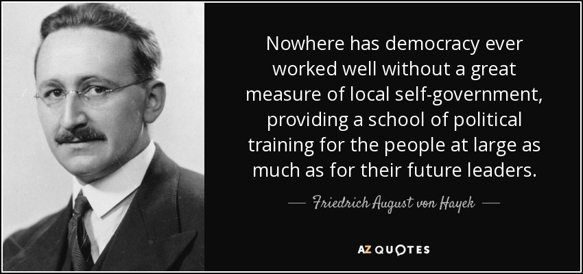 Nowhere has democracy ever worked well without a great measure of local self-government, providing a school of political training for the people at large as much as for their future leaders. - Friedrich August von Hayek